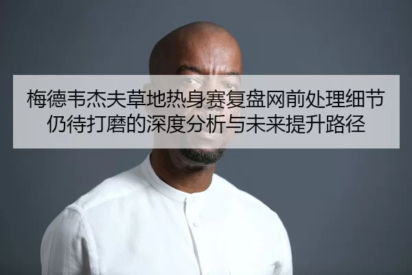 梅德韦杰夫草地热身赛复盘网前处理细节仍待打磨的深度分析与未来提升路径
