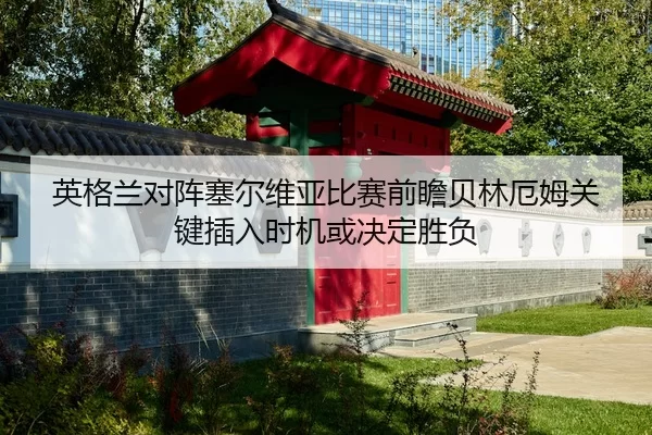 英格兰对阵塞尔维亚比赛前瞻贝林厄姆关键插入时机或决定胜负